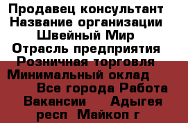 Продавец-консультант › Название организации ­ Швейный Мир › Отрасль предприятия ­ Розничная торговля › Минимальный оклад ­ 30 000 - Все города Работа » Вакансии   . Адыгея респ.,Майкоп г.